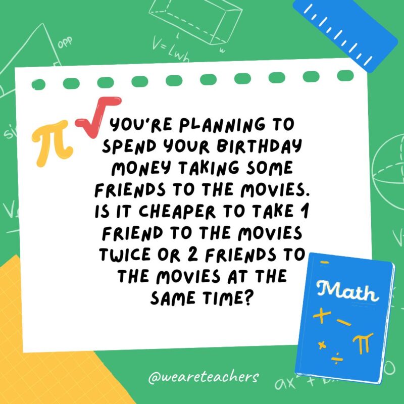 35. You're planning to spend your birthday money taking some friends to the movies. Is it cheaper to take 1 friend to the movies twice, or 2 friends to the movies at the same time?- math brain teasers