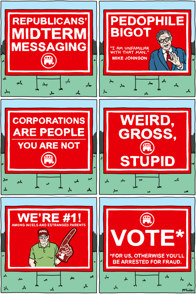 (panel 1 - Title on a lawn sign with the Republican logo.) Republicans' Midterm Messaging (panel 2 - A lawn sign with a picture of Mike Johnson.) Pedophile Bigot Johnson, "I am unfamiliar with that man." (panel 3 - A lawn sign.) Corporations Are People You Are not (panel 4 - A lawn sign.) Weird, Gross, Stupid (panel 5 - An incel/divorced guy holding a foam finger.) We're #1! Among incels and estranged parents (panel 6 - A lawn sign.) VOTE* *For us, otherwise we'll arrest you for fraud.