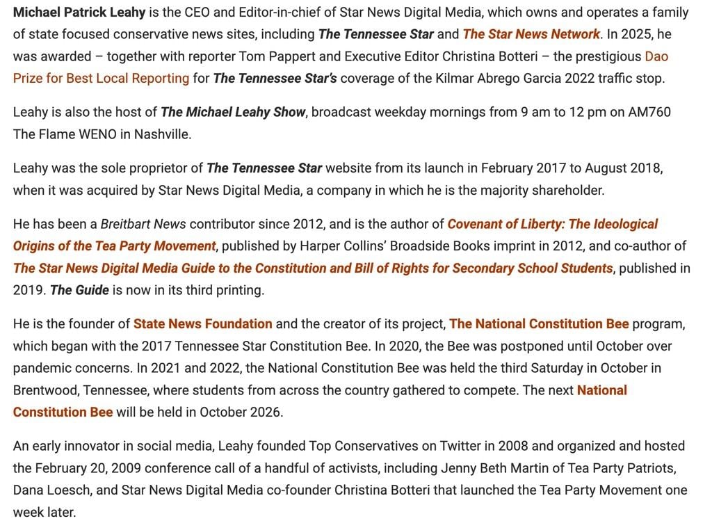 Text from the tennessee star's "about us" page: "Michael Patrick Leahy is the CEO and Editor-in-chief of Star News Digital Media, which owns and operates a family of state focused conservative news sites, including The Tennessee Star and The Star News Network. In 2025, he was awarded – together with reporter Tom Pappert and Executive Editor Christina Botteri – the prestigious Dao Prize for Best Local Reporting for The Tennessee Star’s coverage of the Kilmar Abrego Garcia 2022 traffic stop.

Leahy is also the host of The Michael Leahy Show, broadcast weekday mornings from 9 am to 12 pm on AM760 The Flame WENO in Nashville.

Leahy was the sole proprietor of The Tennessee Star website from its launch in February 2017 to August 2018, when it was acquired by Star News Digital Media, a company in which he is the majority shareholder.

He has been a Breitbart News contributor since 2012, and is the author of Covenant of Liberty: The Ideological Origins of the Tea Party Movement, published by Harper Collins’ Broadside Books imprint in 2012, and co-author of The Star News Digital Media Guide to the Constitution and Bill of Rights for Secondary School Students, published in 2019. The Guide is now in its third printing.

He is the founder of State News Foundation and the creator of its project, The National Constitution Bee program, which began with the 2017 Tennessee Star Constitution Bee. In 2020, the Bee was postponed until October over pandemic concerns. In 2021 and 2022, the National Constitution Bee was held the third Saturday in October in Brentwood, Tennessee, where students from across the country gathered to compete. The next National Constitution Bee will be held in October 2026.

An early innovator in social media, Leahy founded Top Conservatives on Twitter in 2008 and organized and hosted the February 20, 2009 conference call of a handful of activists, including Jenny Beth Martin of Tea Party Patriots, Dana Loesch, and Star News Digital Media co-founder Christina Botteri that launched the Tea Party Movement one week later."