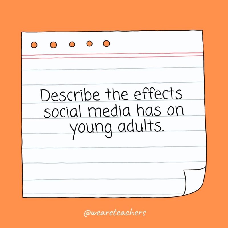The Big List of Essay Topics for High School (100+ Ideas!) Describe the effects social media has on young adults.